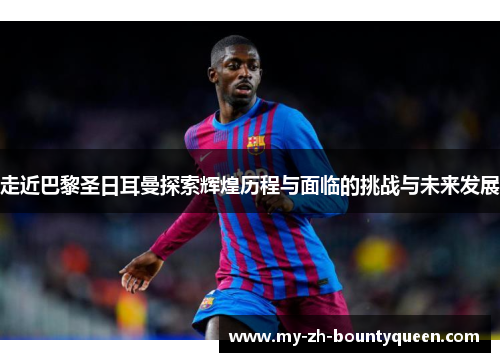 走近巴黎圣日耳曼探索辉煌历程与面临的挑战与未来发展