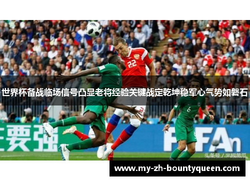 世界杯备战临场信号凸显老将经验关键战定乾坤稳军心气势如磐石