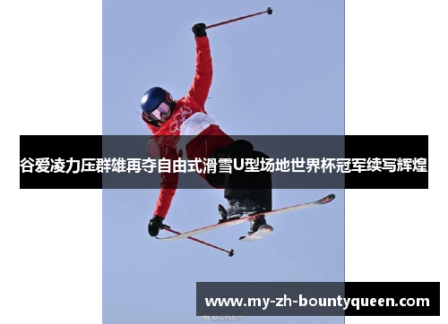 谷爱凌力压群雄再夺自由式滑雪U型场地世界杯冠军续写辉煌