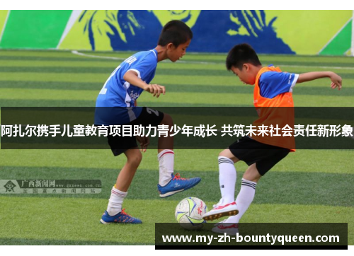 阿扎尔携手儿童教育项目助力青少年成长 共筑未来社会责任新形象