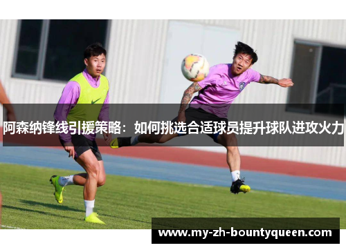 阿森纳锋线引援策略：如何挑选合适球员提升球队进攻火力