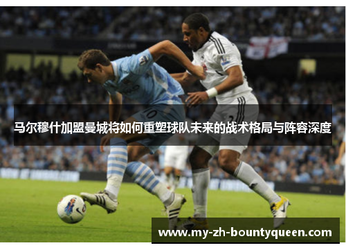 马尔穆什加盟曼城将如何重塑球队未来的战术格局与阵容深度